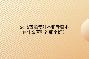 湖北普通专升本和专套本有什么区别？哪个好？