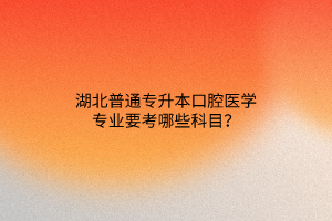 湖北普通专升本口腔医学专业要考哪些科目？