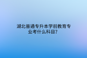 湖北普通专升本学前教育专业考什么科目？