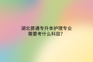 湖北普通专升本护理专业需要考什么科目？