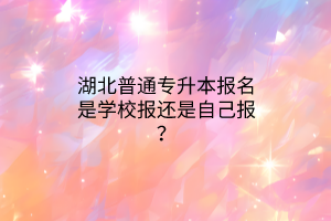 湖北普通专升本报名是学校报还是自己报？