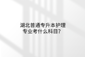 湖北普通专升本护理专业考什么科目？