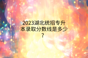 2023湖北统招专升本录取分数线是多少？