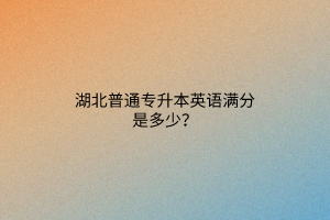 湖北普通专升本英语满分是多少？