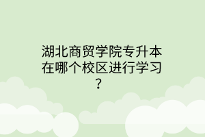 湖北商贸学院专升本在哪个校区进行学习？