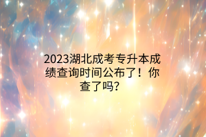 2023湖北成考专升本成绩查询时间公布了！你查了吗？