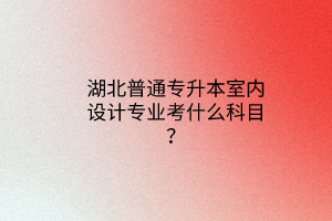 湖北普通专升本室内设计专业考什么科目？