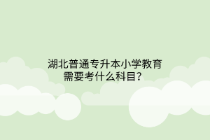 ​湖北普通专升本小学教育需要考什么科目？