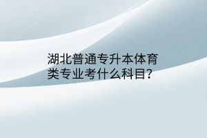 湖北普通专升本体育类专业考什么科目？