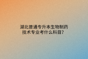 湖北普通专升本生物制药技术专业考什么科目？