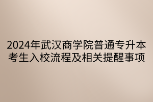 2024年武汉商学院普通专升本考生入校流程及相关提醒事项