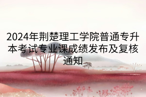 2024年荆楚理工学院普通专升本考试专业课成绩发布及复核通知