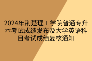 2024年荆楚理工学院普通专升本考试成绩发布及大学英语科目考试成绩复核通知