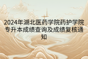 2024年湖北医药学院药护学院专升本成绩查询及成绩复核通知