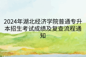 2024年湖北经济学院普通专升本招生考试成绩及复查流程通知