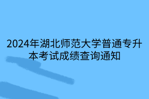 2024年湖北师范大学普通专升本考试成绩查询通知