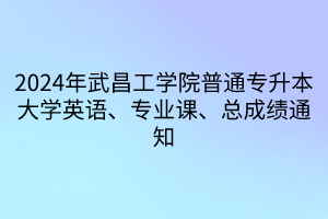 2024年武昌工学院普通专升本大学英语、专业课、总成绩通知