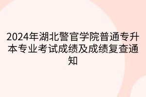 2024年湖北警官学院普通专升本专业考试成绩及成绩复查通知