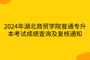 2024年湖北商贸学院普通专升本考试成绩查询及复核通知