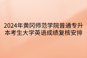 2024年黄冈师范学院普通专升本考生大学英语成绩复核安排