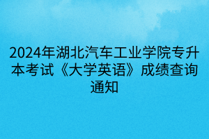 2024年湖北汽车工业学院专升本考试《大学英语》成绩查询通知