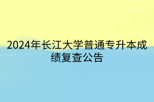 2024年长江大学普通专升本成绩复查公告