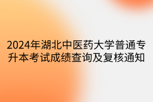 2024年湖北中医药大学普通专升本考试成绩查询及复核通知