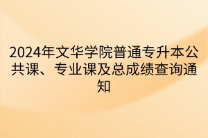 2024年文华学院普通专升本公共课、专业课及总成绩查询通知