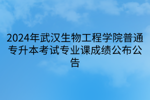 2024年武汉生物工程学院普通专升本考试专业课成绩公布公告