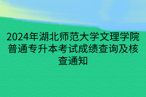 2024年湖北师范大学文理学院普通专升本考试成绩查询及核查通知