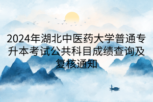 2024年湖北中医药大学普通专升本考试公共科目成绩查询及复核通知