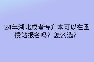 24年湖北成考专升本可以在函授站报名吗？怎么选？