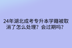 24年湖北成考专升本学籍被取消了怎么处理？会过期吗？