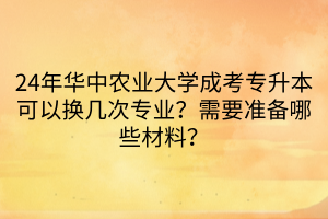 24年华中农业大学成考专升本可以换几次专业？需要准备哪些材料？