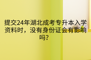 提交24年湖北成考专升本入学资料时，没有身份证会有影响吗？