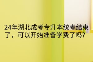 24年湖北成考专升本统考结束了，可以开始准备学费了吗？