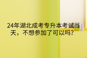 24年湖北成考专升本考试当天，不想参加了可以吗？