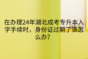 在办理24年湖北成考专升本入学手续时，身份证过期了该怎么办？