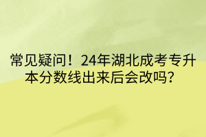 常见疑问！24年湖北成考专升本分数线出来后会改吗？