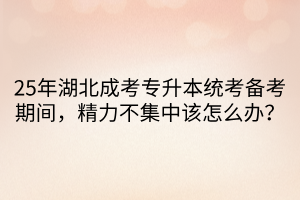 25年湖北成考专升本统考备考期间，精力不集中该怎么办？