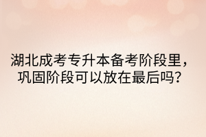 湖北成考专升本备考阶段里，巩固阶段可以放在最后吗？