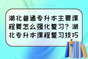 湖北普通专升本主要课程要怎么强化复习？湖北专升本课程复习技巧