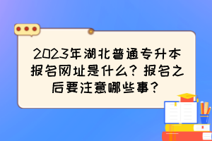 2023年湖北普通专升本报名网址是什么？报名之后要注意哪些事？