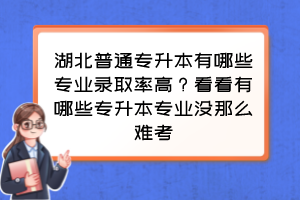 湖北普通专升本有哪些专业录取率高？看看有哪些专升本专业没那么难考