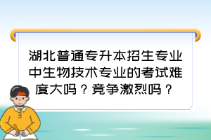 湖北普通专升本招生专业中生物技术专业的考试难度大吗？竞争激烈吗？