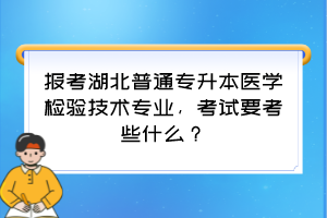 报考湖北普通专升本医学检验技术专业，考试要考些什么？