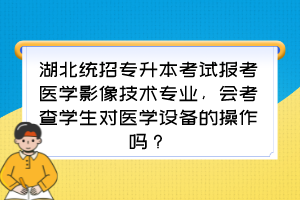 湖北统招专升本考试报考医学影像技术专业，会考查学生对医学设备的操作吗？