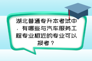 湖北普通专升本考试中，有哪些与汽车服务工程专业相近的专业可以报考？