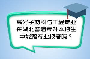 高分子材料与工程专业在湖北普通专升本招生中能跨专业报考吗？