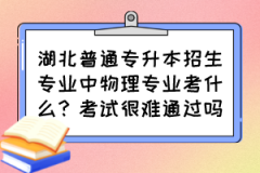 湖北普通专升本招生专业中物理专业考什么？考试很难通过吗？